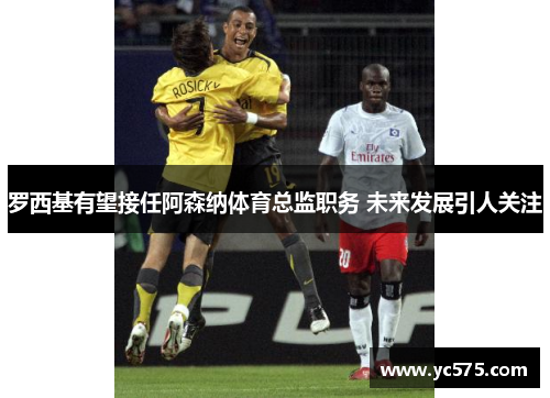 罗西基有望接任阿森纳体育总监职务 未来发展引人关注