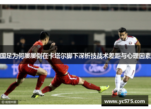 国足为何屡屡倒在卡塔尔脚下深析技战术差距与心理因素 国足为何屡屡倒在卡塔尔脚下深析技战术差距与心理因素